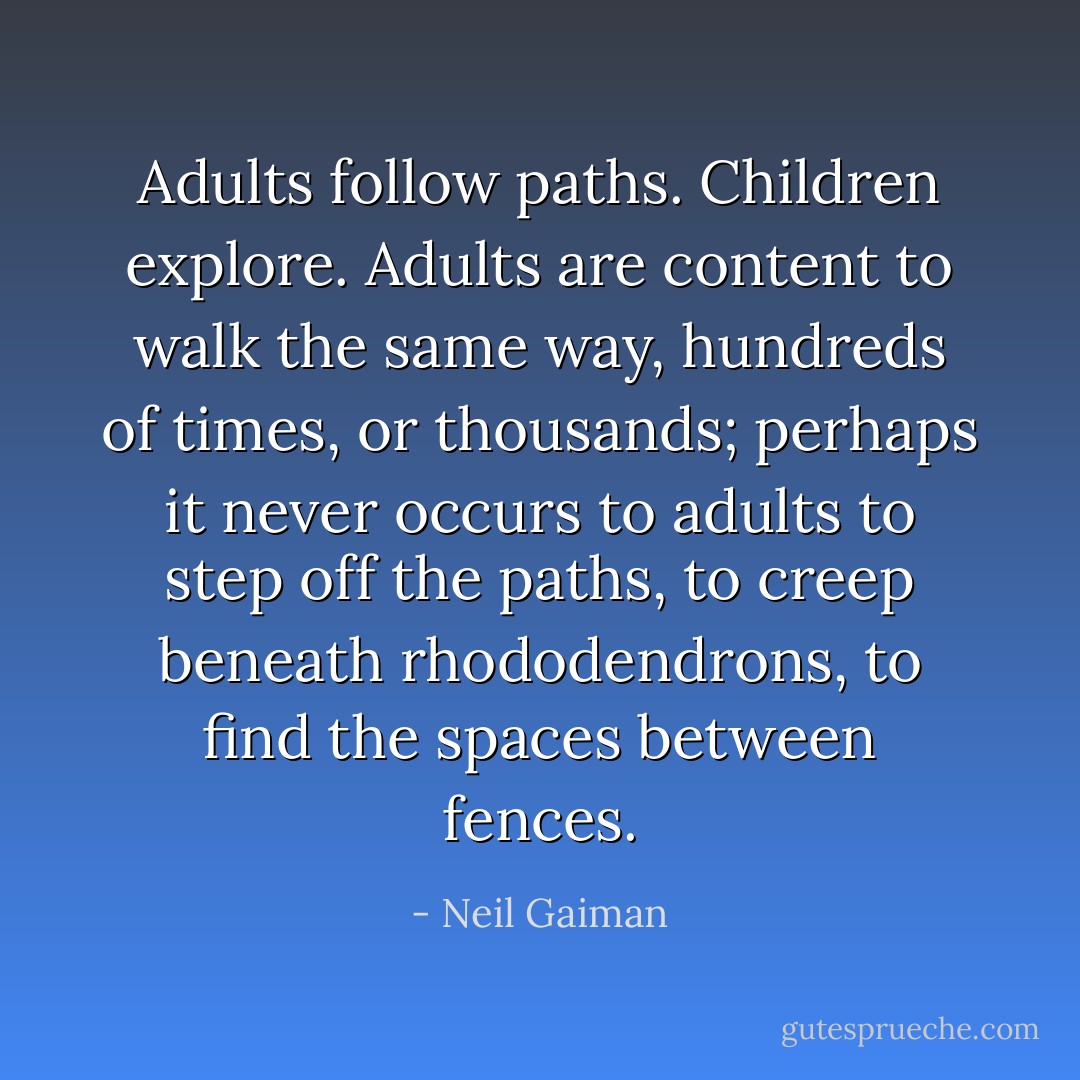Adults follow paths. Children explore. Adults are content to walk the same way, hundreds of times, or thousands; perhaps it never occurs to adults to step off the paths, to creep beneath rhododendrons, to find the spaces between fences. - Neil Gaiman