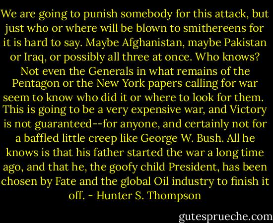 We are going to punish somebody for this attack, but just who or where will be blown to smithereens for it is hard to say. Maybe Afghanistan, maybe Pakistan or Iraq, or possibly all three at once. Who knows? Not even the Generals in what remains of the Pentagon or the New York papers calling for war seem to know who did it or where to look for them.<br /><br />This is going to be a very expensive war, and Victory is not guaranteed--for anyone, and certainly not for a baffled little creep like George W. Bush. All he knows is that his father started the war a long time ago, and that he, the goofy child President, has been chosen by Fate and the global Oil industry to finish it off. - Hunter S. Thompson