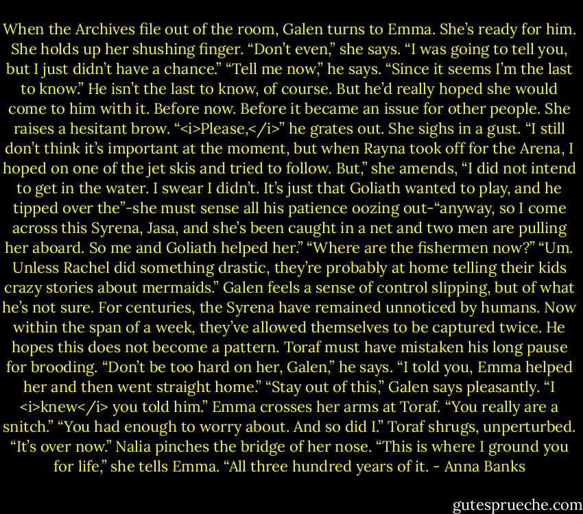 When the Archives file out of the room, Galen turns to Emma. She’s ready for him. She holds up her shushing finger. “Don’t even,” she says. “I was going to tell you, but I just didn’t have a chance.”<br />“Tell me now,” he says. “Since it seems I’m the last to know.” He isn’t the last to know, of course. But he’d really hoped she would come to him with it. Before now. Before it became an issue for other people.<br />She raises a hesitant brow.<br />“<i>Please,</i>” he grates out.<br />She sighs in a gust. “I still don’t think it’s important at the moment, but when Rayna took off for the Arena, I hoped on one of the jet skis and tried to follow. But,” she amends, “I did not intend to get in the water. I swear I didn’t. It’s just that Goliath wanted to play, and he tipped over the”-she must sense all his patience oozing out-“anyway, so I come across this Syrena, Jasa, and she’s been caught in a net and two men are pulling her aboard. So me and Goliath helped her.”<br />“Where are the fishermen now?”<br />“Um. Unless Rachel did something drastic, they’re probably at home telling their kids crazy stories about mermaids.”<br />Galen feels a sense of control slipping, but of what he’s not sure. For centuries, the Syrena have remained unnoticed by humans. Now within the span of a week, they’ve allowed themselves to be captured twice. He hopes this does not become a pattern.<br />Toraf must have mistaken his long pause for brooding. “Don’t be too hard on her, Galen,” he says. “I told you, Emma helped her and then went straight home.”<br />“Stay out of this,” Galen says pleasantly.<br />“I <i>knew</i> you told him.” Emma crosses her arms at Toraf. “You really are a snitch.”<br />“You had enough to worry about. And so did I.” Toraf shrugs, unperturbed. “It’s over now.”<br />Nalia pinches the bridge of her nose. “This is where I ground you for life,” she tells Emma. “All three hundred years of it. - Anna Banks