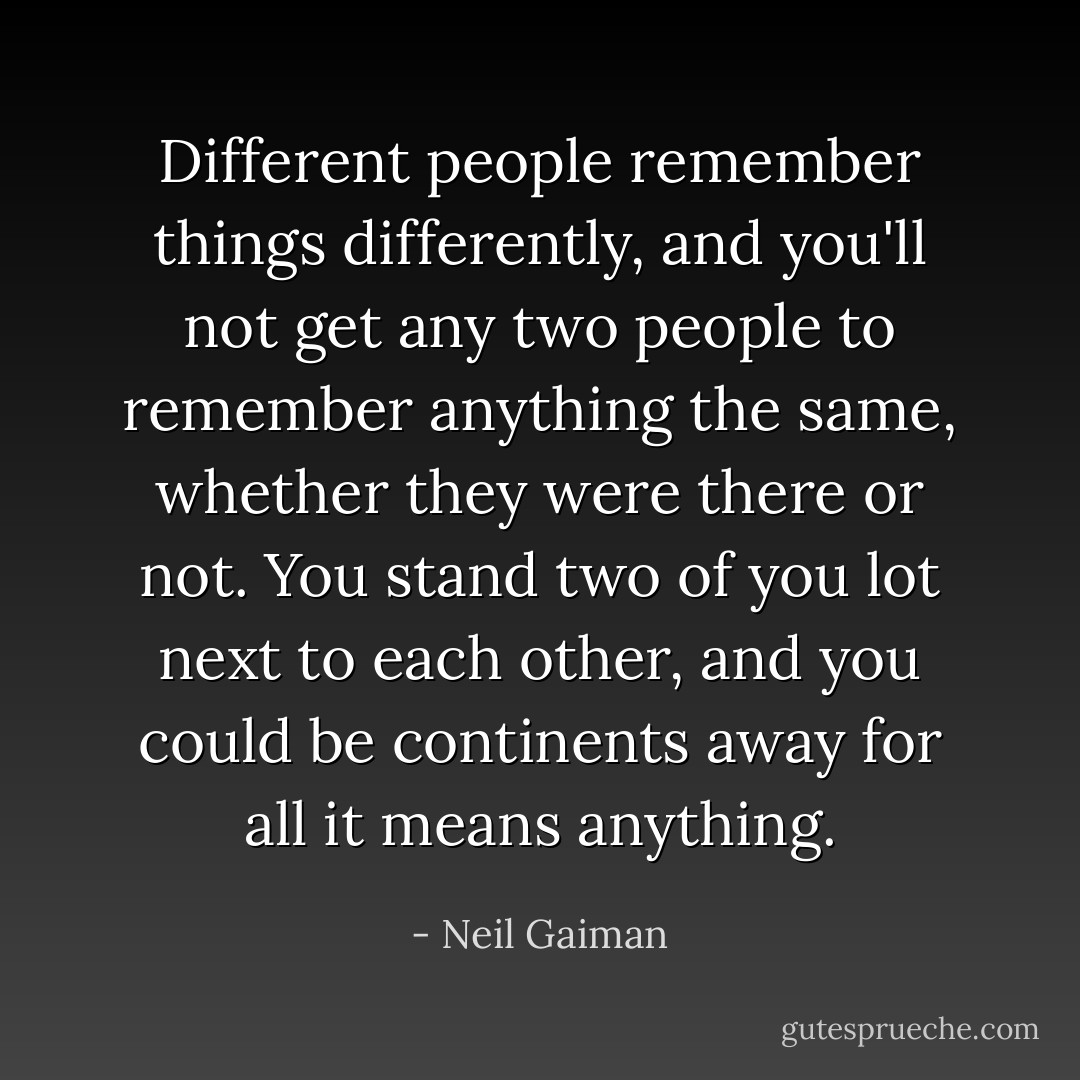 Different people remember things differently, and you'll not get any two people to remember anything the same, whether they were there or not. You stand two of you lot next to each other, and you could be continents away for all it means anything. - Neil Gaiman