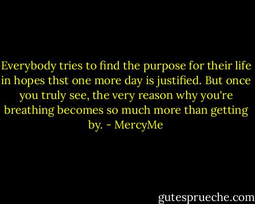 Everybody tries to find the purpose for their life in hopes thst one more day is justified. But once you truly see, the very reason why you're breathing becomes so much more than getting by. - MercyMe