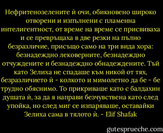Нефритенозелените ѝ очи, обикновено широко отворени и изпълнени с пламенна интелигентност, от време на време се присвиваха и се превръщаха в две резки на пълно безразличие, присъщо само на три вида хора: безнадеждно лековерните, безнадеждно отчуждените и безнадеждно обнадеждените. Тъй като Зелиха не спадаше към никой от тях, безразличието ѝ - колкото и мимолетно да бе - бе трудно обяснимо. То прикриваше като с балдахин душата ѝ, за да я направи безчувствена като след упойка, но след миг се изпаряваше, оставайки Зелиха сама в тялото ѝ. - Elif Shafak