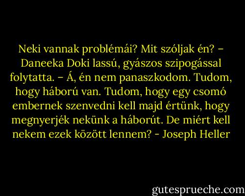 Neki vannak problémái? Mit szóljak én? – Daneeka Doki lassú, gyászos szipogással folytatta. – Á, én nem panaszkodom. Tudom, hogy háború van. Tudom, hogy egy csomó embernek szenvedni kell majd értünk, hogy megnyerjék nekünk a háborút. De miért kell nekem ezek között lennem? - Joseph Heller