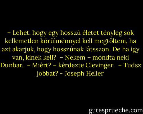 – Lehet, hogy egy hosszú életet tényleg sok kellemetlen körülménnyel kell megtölteni, ha azt akarjuk, hogy hosszúnak látsszon. De ha így van, kinek kell? <br />– Nekem – mondta neki Dunbar. <br />– Miért? – kérdezte Clevinger. <br />– Tudsz jobbat? - Joseph Heller