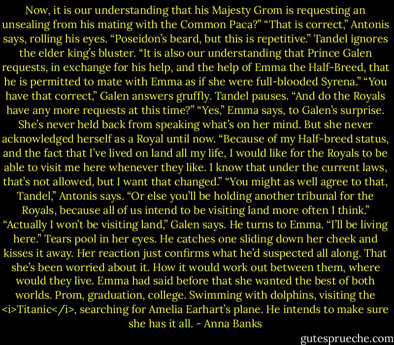 Now, it is our understanding that his Majesty Grom is requesting an unsealing from his mating with the Common Paca?”<br />“That is correct,” Antonis says, rolling his eyes. “Poseidon’s beard, but this is repetitive.”<br />Tandel ignores the elder king’s bluster. “It is also our understanding that Prince Galen requests, in exchange for his help, and the help of Emma the Half-Breed, that he is permitted to mate with Emma as if she were full-blooded Syrena.”<br />“You have that correct,” Galen answers gruffly.<br />Tandel pauses. “And do the Royals have any more requests at this time?”<br />“Yes,” Emma says, to Galen’s surprise. She’s never held back from speaking what’s on her mind. But she never acknowledged herself as a Royal until now. “Because of my Half-breed status, and the fact that I’ve lived on land all my life, I would like for the Royals to be able to visit me here whenever they like. I know that under the current laws, that’s not allowed, but I want that changed.”<br />“You might as well agree to that, Tandel,” Antonis says. “Or else you’ll be holding another tribunal for the Royals, because all of us intend to be visiting land more often I think.”<br />“Actually I won’t be visiting land,” Galen says. He turns to Emma. “I’ll be living here.” Tears pool in her eyes. He catches one sliding down her cheek and kisses it away. Her reaction just confirms what he’d suspected all along. That she’s been worried about it. How it would work out between them, where would they live. Emma had said before that she wanted the best of both worlds. Prom, graduation, college. Swimming with dolphins, visiting the <i>Titanic</i>, searching for Amelia Earhart’s plane. He intends to make sure she has it all. - Anna Banks
