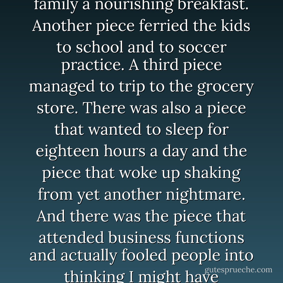 At cocktail parties, I played the part of a successful businessman's wife to perfection. I smiled, I made polite chit-chat, and I dressed the part. Denial and rationalization were two of my most effective tools in working my way through our social obligations. I believed that playing the roles of wife and mother were the least I could do to help support Tom's career.<br />During the day, I was a puzzle with innumerable pieces. One piece made my family a nourishing breakfast. Another piece ferried the kids to school and to soccer practice. A third piece managed to trip to the grocery store. There was also a piece that wanted to sleep for eighteen hours a day and the piece that woke up shaking from yet another nightmare. And there was the piece that attended business functions and actually fooled people into thinking I might have something constructive to offer.<br />I was a circus performer traversing the tightwire, and I could fall off into a vortex devoid of reality at any moment. There was, and had been for a very long time, an intense sense of despair. A self-deprecating voice inside told me I had no chance of getting better. I lived in an emotional black hole.<br />p20-21, talking about dissociative identity disorder (formerly multiple personality disorder). - Suzie Burke