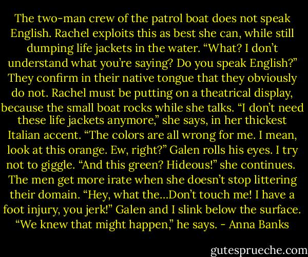 The two-man crew of the patrol boat does not speak English. Rachel exploits this as best she can, while still dumping life jackets in the water. “What? I don’t understand what you’re saying? Do you speak English?”<br />They confirm in their native tongue that they obviously do not. Rachel must be putting on a theatrical display, because the small boat rocks while she talks. “I don’t need these life jackets anymore,” she says, in her thickest Italian accent. “The colors are all wrong for me. I mean, look at this orange. Ew, right?”<br />Galen rolls his eyes. I try not to giggle.<br />“And this green? Hideous!” she continues. <br />The men get more irate when she doesn’t stop littering their domain. “Hey, what the…Don’t touch me! I have a foot injury, you jerk!”<br />Galen and I slink below the surface. “We knew that might happen,” he says. - Anna Banks