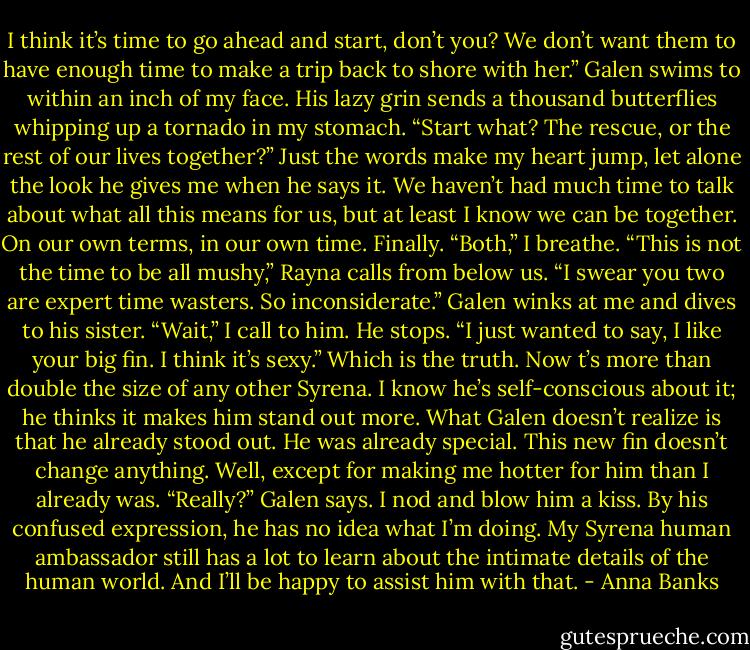 I think it’s time to go ahead and start, don’t you? We don’t want them to have enough time to make a trip back to shore with her.”<br />Galen swims to within an inch of my face. His lazy grin sends a thousand butterflies whipping up a tornado in my stomach. “Start what? The rescue, or the rest of our lives together?”<br />Just the words make my heart jump, let alone the look he gives me when he says it. We haven’t had much time to talk about what all this means for us, but at least I know we can be together. On our own terms, in our own time. Finally. “Both,” I breathe.<br />“This is not the time to be all mushy,” Rayna calls from below us. “I swear you two are expert time wasters. So inconsiderate.”<br />Galen winks at me and dives to his sister.<br />“Wait,” I call to him. He stops. “I just wanted to say, I like your big fin. I think it’s sexy.” Which is the truth. Now t’s more than double the size of any other Syrena. I know he’s self-conscious about it; he thinks it makes him stand out more. What Galen doesn’t realize is that he already stood out. He was already special. This new fin doesn’t change anything. Well, except for making me hotter for him than I already was.<br />“Really?” Galen says.<br />I nod and blow him a kiss. By his confused expression, he has no idea what I’m doing. My Syrena human ambassador still has a lot to learn about the intimate details of the human world. And I’ll be happy to assist him with that. - Anna Banks