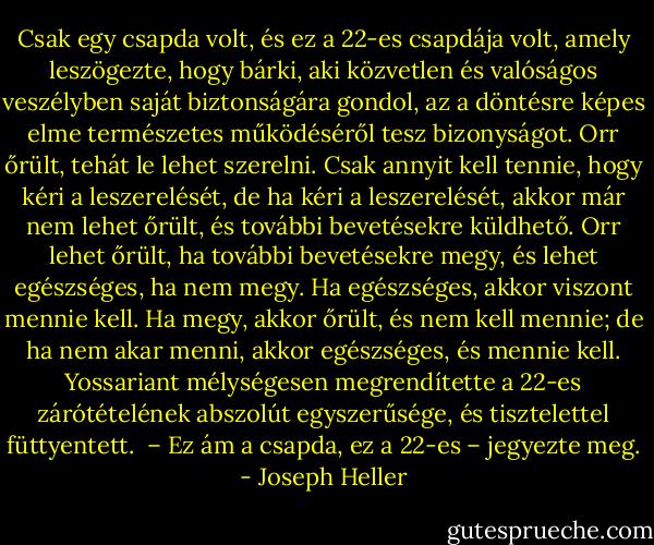 Csak egy csapda volt, és ez a 22-es csapdája volt, amely leszögezte, hogy bárki, aki közvetlen és valóságos veszélyben saját biztonságára gondol, az a döntésre képes elme természetes működéséről tesz bizonyságot. Orr őrült, tehát le lehet szerelni. Csak annyit kell tennie, hogy kéri a leszerelését, de ha kéri a leszerelését, akkor már nem lehet őrült, és további bevetésekre küldhető. Orr lehet őrült, ha további bevetésekre megy, és lehet egészséges, ha nem megy. Ha egészséges, akkor viszont mennie kell. Ha megy, akkor őrült, és nem kell mennie; de ha nem akar menni, akkor egészséges, és mennie kell. Yossariant mélységesen megrendítette a 22-es zárótételének abszolút egyszerűsége, és tisztelettel füttyentett. <br />– Ez ám a csapda, ez a 22-es – jegyezte meg. - Joseph Heller