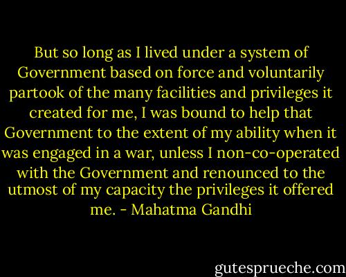 But so long as I lived under a system of Government based on force and voluntarily partook of the many facilities and privileges it created for me, I was bound to help that Government to the extent of my ability when it was engaged in a war, unless I non-co-operated with the Government and renounced to the utmost of my capacity the privileges it offered me. - Mahatma Gandhi