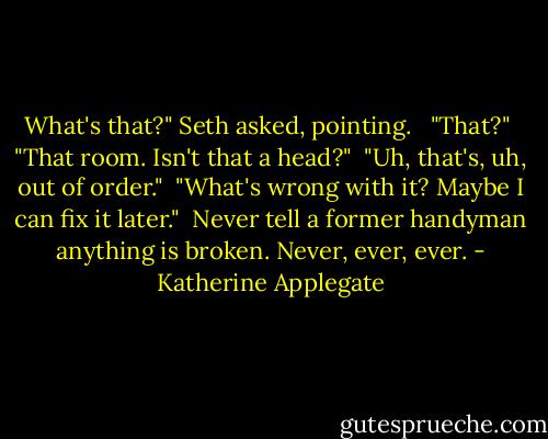 What's that?" Seth asked, pointing. <br /><br />"That?"<br /><br />"That room. Isn't that a head?"<br /><br />"Uh, that's, uh, out of order."<br /><br />"What's wrong with it? Maybe I can fix it later."<br /><br />Never tell a former handyman anything is broken. Never, ever, ever. - Katherine Applegate
