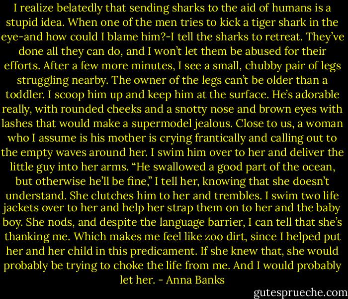 I realize belatedly that sending sharks to the aid of humans is a stupid idea. When one of the men tries to kick a tiger shark in the eye-and how could I blame him?-I tell the sharks to retreat. They’ve done all they can do, and I won’t let them be abused for their efforts.<br />After a few more minutes, I see a small, chubby pair of legs struggling nearby. The owner of the legs can’t be older than a toddler. I scoop him up and keep him at the surface. He’s adorable really, with rounded cheeks and a snotty nose and brown eyes with lashes that would make a supermodel jealous. Close to us, a woman who I assume is his mother is crying frantically and calling out to the empty waves around her. I swim him over to her and deliver the little guy into her arms. “He swallowed a good part of the ocean, but otherwise he’ll be fine,” I tell her, knowing that she doesn’t understand.<br />She clutches him to her and trembles. I swim two life jackets over to her and help her strap them on to her and the baby boy. She nods, and despite the language barrier, I can tell that she’s thanking me. Which makes me feel like zoo dirt, since I helped put her and her child in this predicament. If she knew that, she would probably be trying to choke the life from me. And I would probably let her. - Anna Banks
