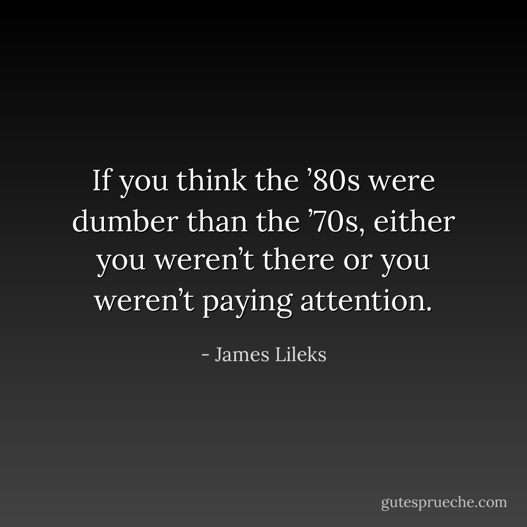 If you think the ’80s were dumber than the ’70s, either you weren’t there or you weren’t paying attention. - James Lileks