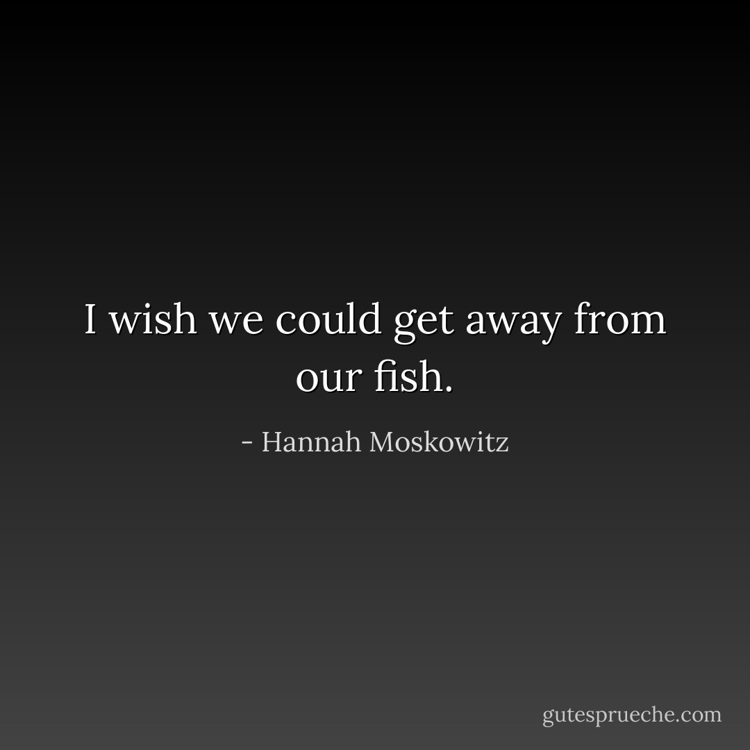 I wish we could get away from our fish. - Hannah Moskowitz