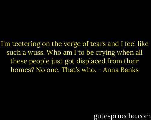 I’m teetering on the verge of tears and I feel like such a wuss. Who am I to be crying when all these people just got displaced from their homes? No one. That’s who. - Anna Banks