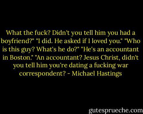 What the fuck? Didn't you tell him you had a boyfriend?" "I did. He asked if I loved you." "Who is this guy? What's he do?" "He's an accountant in Boston." "An accountant? Jesus Christ, didn't you tell him you're dating a fucking war correspondent? - Michael Hastings