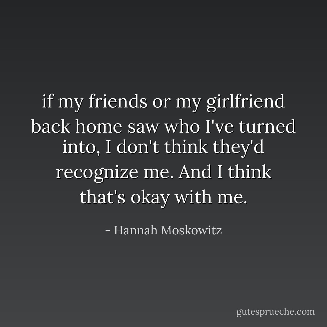 if my friends or my girlfriend back home saw who I've turned into, I don't think they'd recognize me. And I think that's okay with me. - Hannah Moskowitz