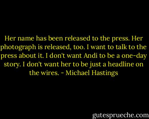 Her name has been released to the press. Her photograph is released, too. I want to talk to the press about it. I don't want Andi to be a one-day story. I don't want her to be just a headline on the wires. - Michael Hastings