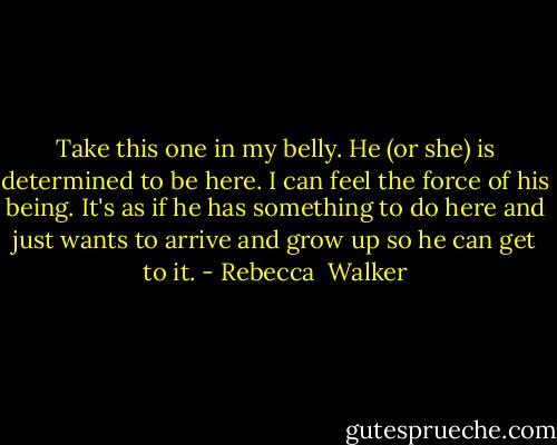 Take this one in my belly. He (or she) is determined to be here. I can feel the force of his being. It's as if he has something to do here and just wants to arrive and grow up so he can get to it. - Rebecca  Walker
