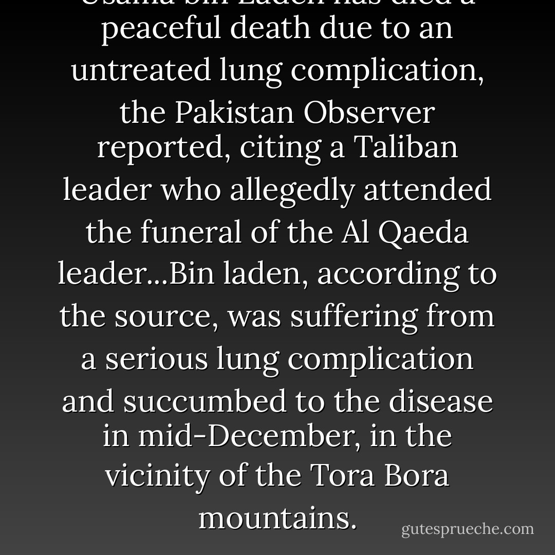 Usama bin Laden has died a peaceful death due to an untreated lung complication, the Pakistan Observer reported, citing a Taliban leader who allegedly attended the funeral of the Al Qaeda leader...Bin laden, according to the source, was suffering from a serious lung complication and succumbed to the disease in mid-December, in the vicinity of the Tora Bora mountains. - David Ray Griffin