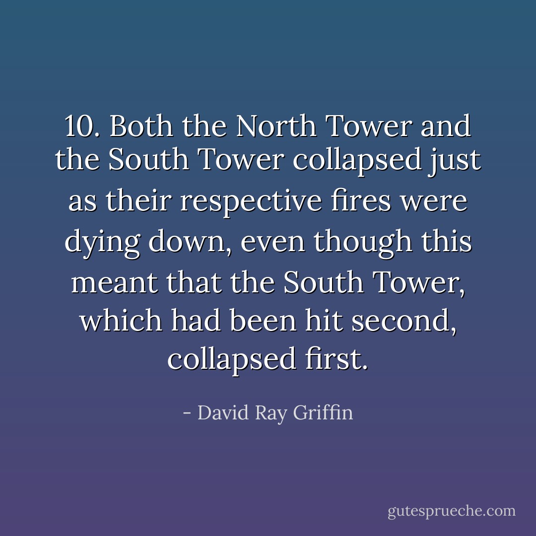 10. Both the North Tower and the South Tower collapsed just as their respective fires were dying down, even though this meant that the South Tower, which had been hit second, collapsed first. - David Ray Griffin