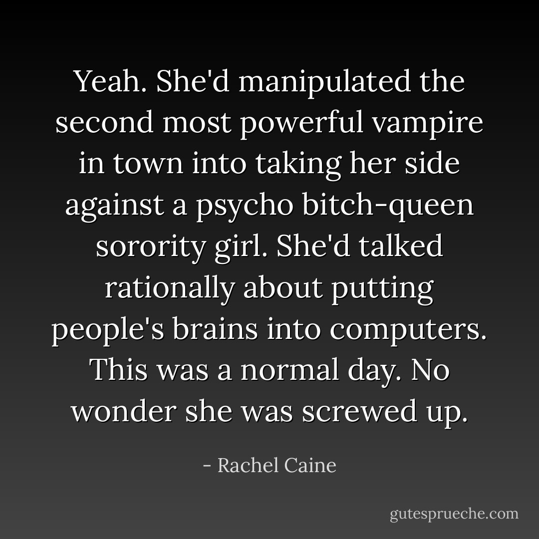 Yeah. She'd manipulated the second most powerful vampire in town into taking her side against a psycho bitch-queen sorority girl. She'd talked rationally about putting people's brains into computers. This was a normal day. No wonder she was screwed up. - Rachel Caine