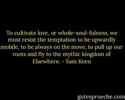 To cultivate love, or whole-soul-fulness, we must resist the temptation to be upwardly mobile, to be always on the move, to pull up our roots and fly to the mythic kingdom of Elsewhere. - Sam Keen