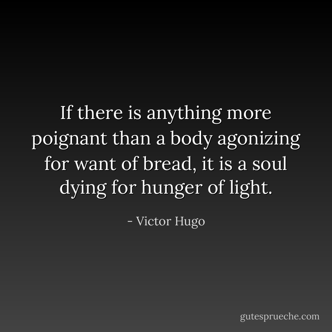 If there is anything more poignant than a body agonizing for want of bread, it is a soul dying for hunger of light. - Victor Hugo