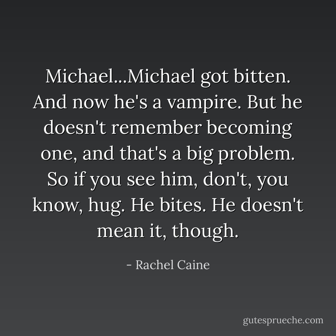 Michael...Michael got bitten. And now he's a vampire. But he doesn't remember becoming one, and that's a big problem. So if you see him, don't, you know, hug. He bites. He doesn't mean it, though. - Rachel Caine