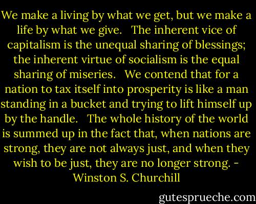 We make a living by what we get, but we make a life by what we give. <br /><br />The inherent vice of capitalism is the unequal sharing of blessings; the inherent virtue of socialism is the equal sharing of miseries. <br /><br />We contend that for a nation to tax itself into prosperity is like a man standing in a bucket and trying to lift himself up by the handle. <br /><br />The whole history of the world is summed up in the fact that, when nations are strong, they are not always just, and when they wish to be just, they are no longer strong. - Winston S. Churchill