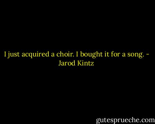 I just acquired a choir. I bought it for a song. - Jarod Kintz