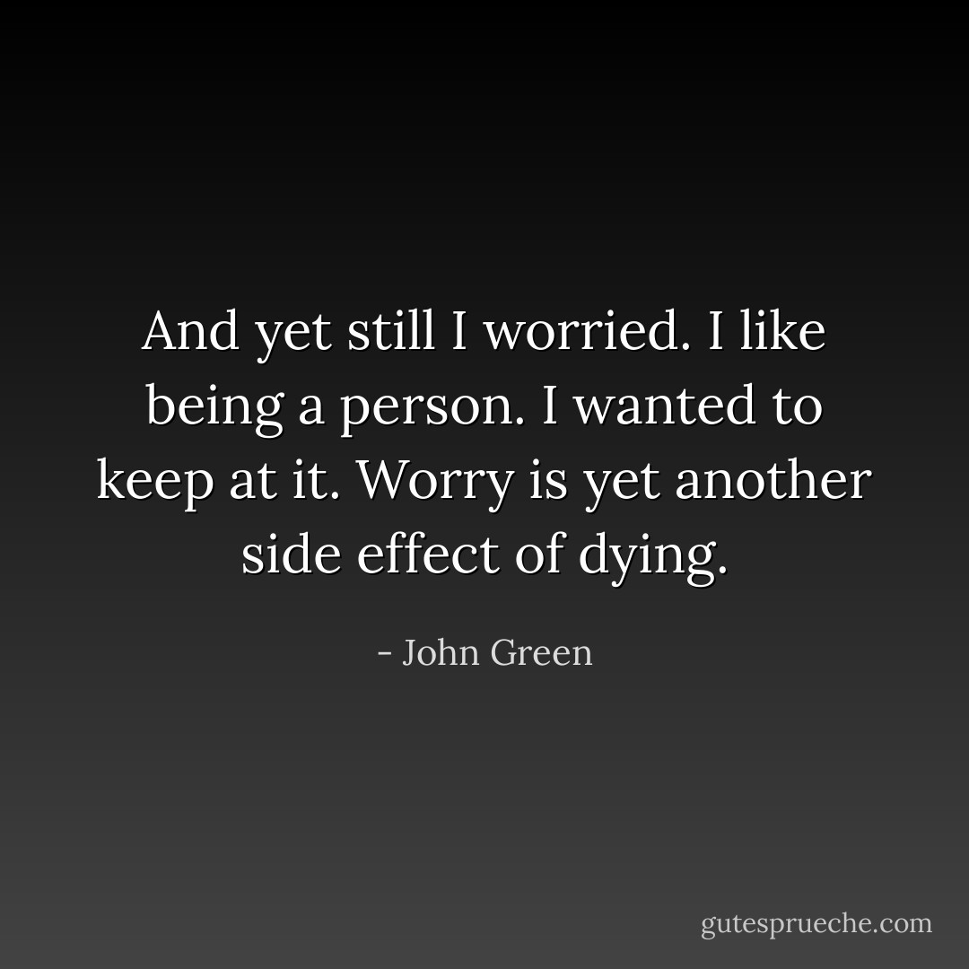 And yet still I worried. I like being a person. I wanted to keep at it. Worry is yet another side effect of dying. - John Green