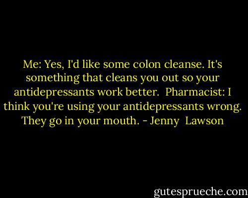 Me: Yes, I'd like some colon cleanse. It's something that cleans you out so your antidepressants work better.<br /><br />Pharmacist: I think you're using your antidepressants wrong. They go in your mouth. - Jenny  Lawson