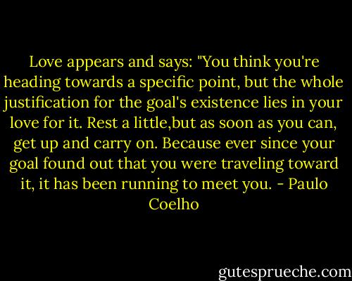 Love appears and says: "You think you're heading towards a specific point, but the whole justification for the goal's existence lies in your love for it. Rest a little,but as soon as you can, get up and carry on. Because ever since your goal found out that you were traveling toward it, it has been running to meet you. - Paulo Coelho