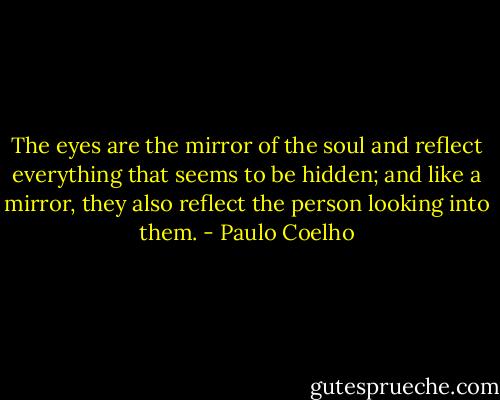 The eyes are the mirror of the soul and reflect everything that seems to be hidden; and like a mirror, they also reflect the person looking into them. - Paulo Coelho