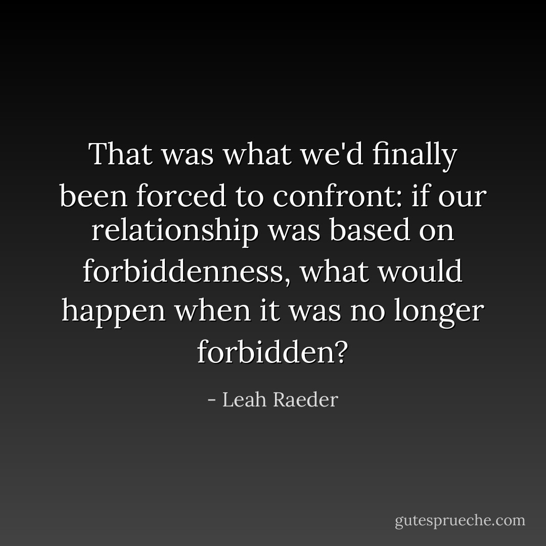 That was what we'd finally been forced to confront: if our relationship was based on forbiddenness, what would happen when it was no longer forbidden? - Leah Raeder