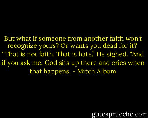 But what if someone from another faith won’t recognize yours? Or wants you dead for it?<br /><br />“That is not faith. That is hate.” He sighed. “And if you ask me, God sits up there and cries when that happens. - Mitch Albom