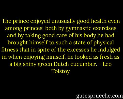 The prince enjoyed unusually good health even among princes; both by gymnastic exercises and by taking good care of his body he had brought himself to such a state of physical fitness that in spite of the excesses he indulged in when enjoying himself, he looked as fresh as a big shiny green Dutch cucumber. - Leo Tolstoy