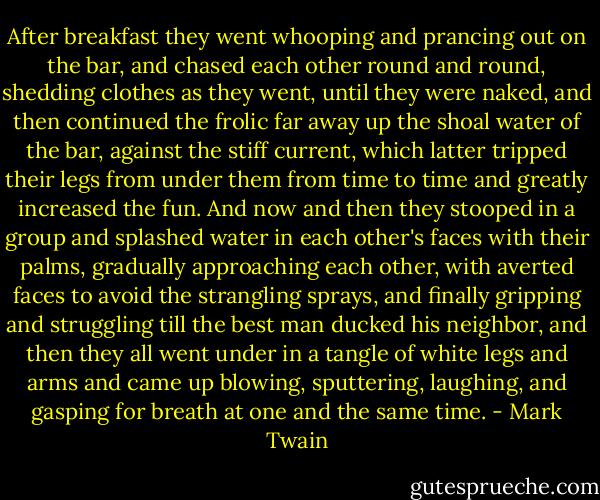 After breakfast they went whooping and prancing out on the bar, and chased each other round and round, shedding clothes as they went, until they were naked, and then continued the frolic far away up the shoal water of the bar, against the stiff current, which latter tripped their legs from under them from time to time and greatly increased the fun. And now and then they stooped in a group and splashed water in each other's faces with their palms, gradually approaching each other, with averted faces to avoid the strangling sprays, and finally gripping and struggling till the best man ducked his neighbor, and then they all went under in a tangle of white legs and arms and came up blowing, sputtering, laughing, and gasping for breath at one and the same time. - Mark Twain