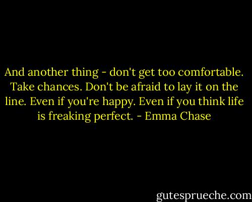 And another thing - don't get too comfortable. Take chances. Don't be afraid to lay it on the line. Even if you're happy. Even if you think life is freaking perfect. - Emma Chase