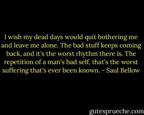 I wish my dead days would quit bothering me and leave me alone. The bad stuff keeps coming back, and it's the worst rhythm there is. The repetition of a man's bad self, that's the worst suffering that's ever been known. - Saul Bellow