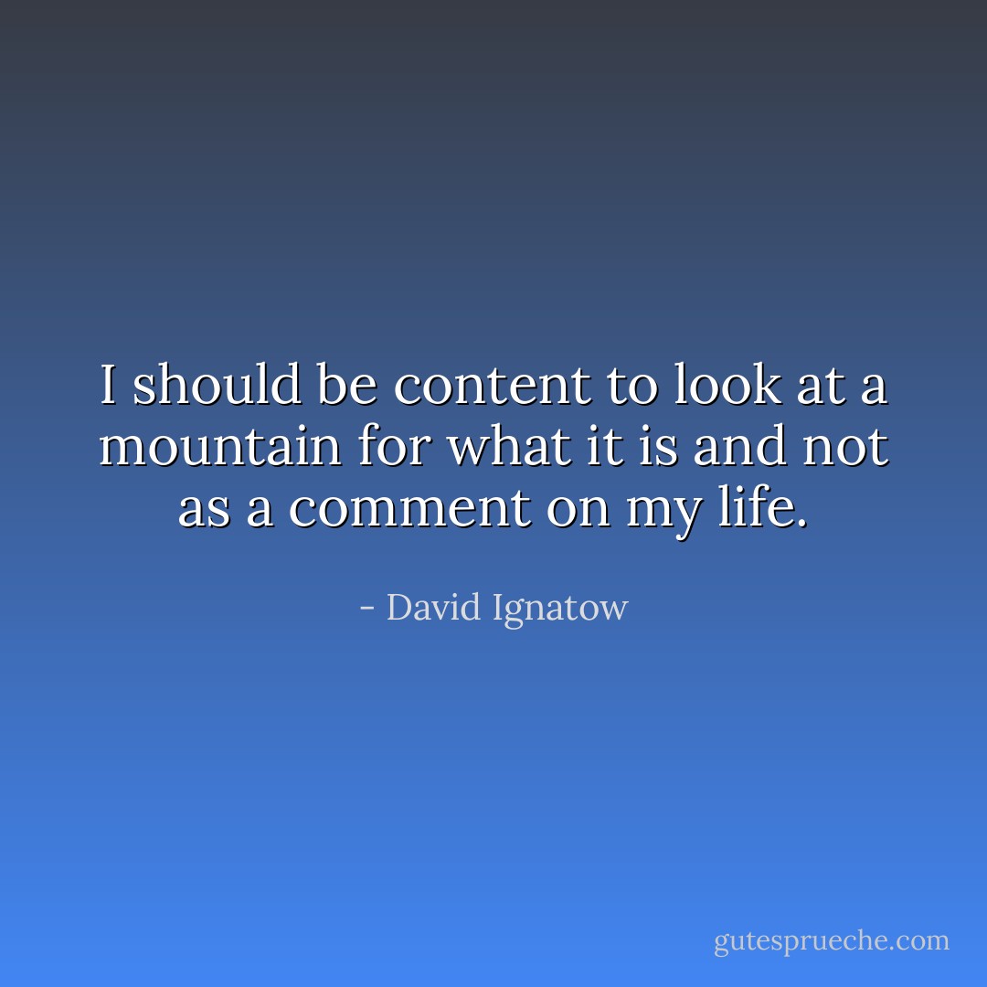 I should be content<br />to look at a mountain<br />for what it is<br />and not as a comment on my life. - David Ignatow