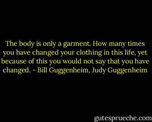 The body is only a garment. How many times you have changed your clothing in this life, yet because of this you would not say that you have changed. - Bill Guggenheim, Judy Guggenheim