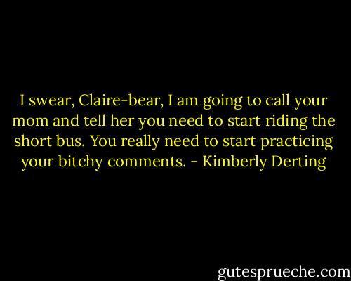 I swear, Claire-bear, I am going to call your mom and tell her you need to start riding the short bus. You really need to start practicing your bitchy comments. - Kimberly Derting
