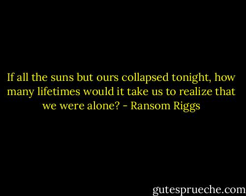If all the suns but ours collapsed tonight, how many lifetimes would it take us to realize that we were alone? - Ransom Riggs