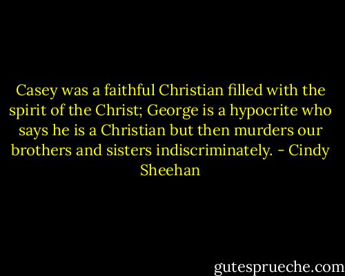 Casey was a faithful Christian filled with the spirit of the Christ; George is a hypocrite who says he is a Christian but then murders our brothers and sisters indiscriminately. - Cindy Sheehan