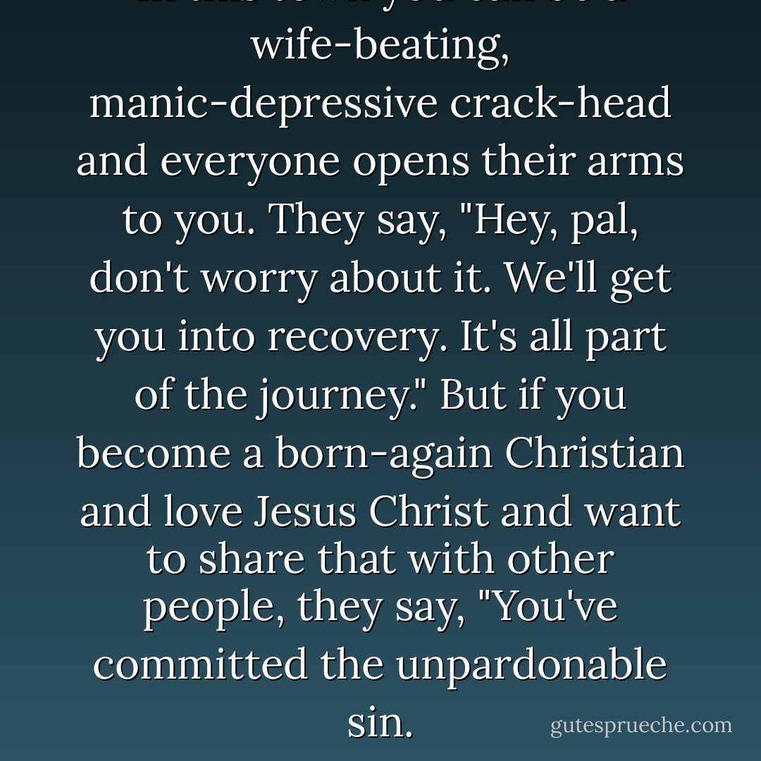 In this town you can be a wife-beating, manic-depressive crack-head and everyone opens their arms to you. They say, "Hey, pal, don't worry about it. We'll get you into recovery. It's all part of the journey." But if you become a born-again Christian and love Jesus Christ and want to share that with other people, they say, "You've committed the unpardonable sin. - Kirk Cameron