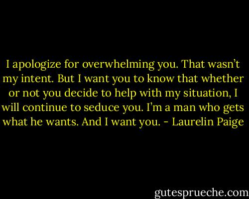 I apologize for overwhelming you. That wasn’t my intent. But I want you to know that whether or not you decide to help with my situation, I will continue to seduce you. I’m a man who gets what he wants. And I want you. - Laurelin Paige