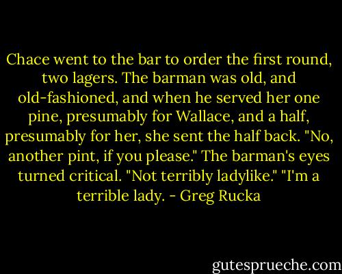 Chace went to the bar to order the first round, two lagers. The barman was old, and old-fashioned, and when he served her one pine, presumably for Wallace, and a half, presumably for her, she sent the half back.<br />"No, another pint, if you please."<br />The barman's eyes turned critical. "Not terribly ladylike."<br />"I'm a terrible lady. - Greg Rucka