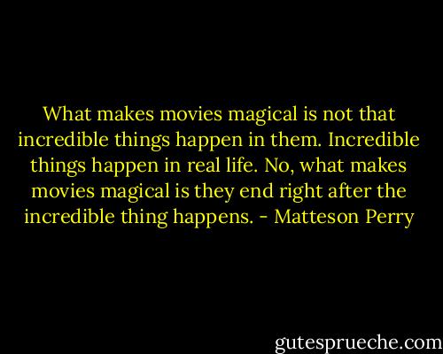 What makes movies magical is not that incredible things happen in them. Incredible things happen in real life. No, what makes movies magical is they end right after the incredible thing happens. - Matteson Perry